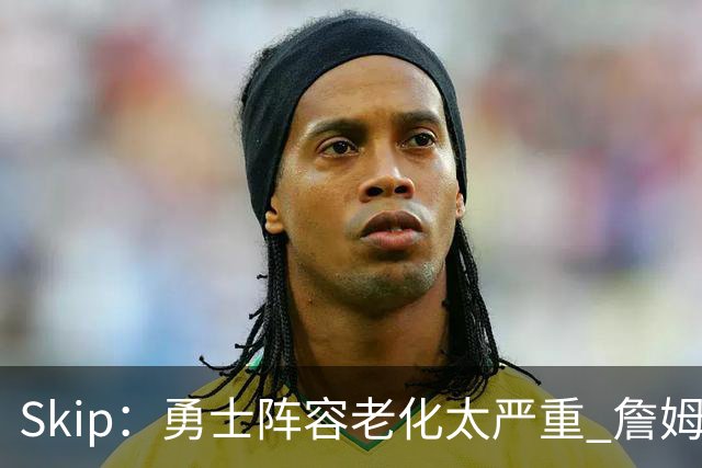 Skip：勇士阵容老化太严重 詹姆斯回骑士夺冠概率大过勇士